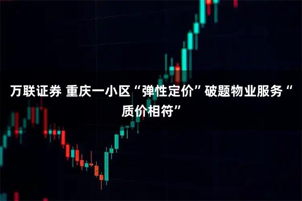 万联证券 重庆一小区“弹性定价”破题物业服务“质价相符”