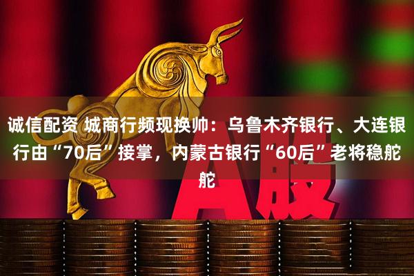 诚信配资 城商行频现换帅：乌鲁木齐银行、大连银行由“70后”接掌，内蒙古银行“60后”老将稳舵