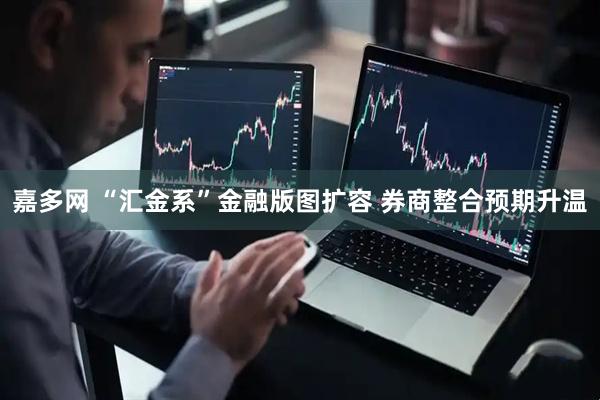 嘉多网 “汇金系”金融版图扩容 券商整合预期升温