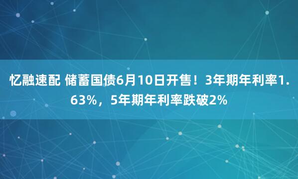 忆融速配 储蓄国债6月10日开售！3年期年利率1.63%，5年期年利率跌破2%
