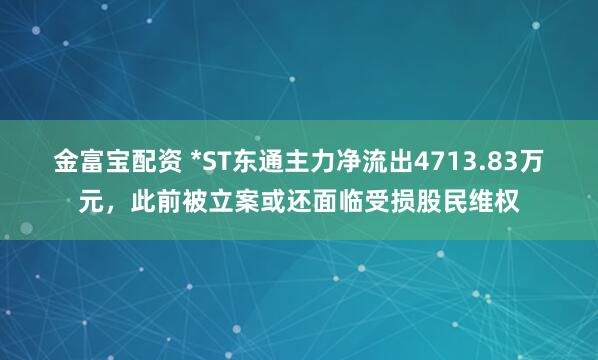 金富宝配资 *ST东通主力净流出4713.83万元，此前被立案或还面临受损股民维权