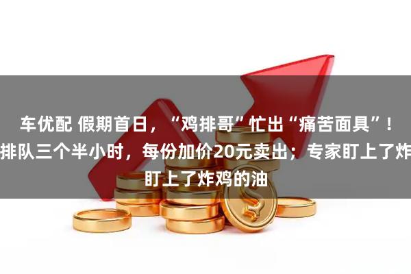 车优配 假期首日，“鸡排哥”忙出“痛苦面具”！有代购排队三个半小时，每份加价20元卖出；专家盯上了炸鸡的油