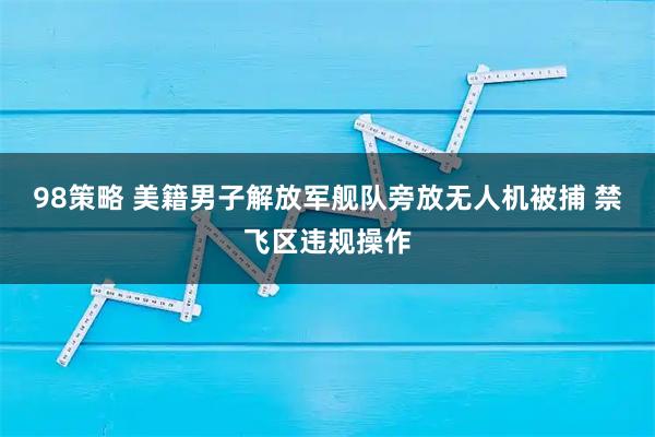 98策略 美籍男子解放军舰队旁放无人机被捕 禁飞区违规操作