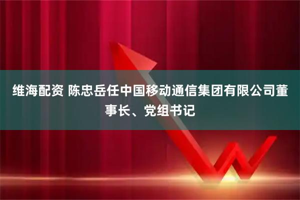 维海配资 陈忠岳任中国移动通信集团有限公司董事长、党组书记