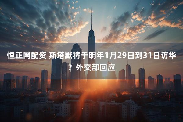 恒正网配资 斯塔默将于明年1月29日到31日访华？外交部回应