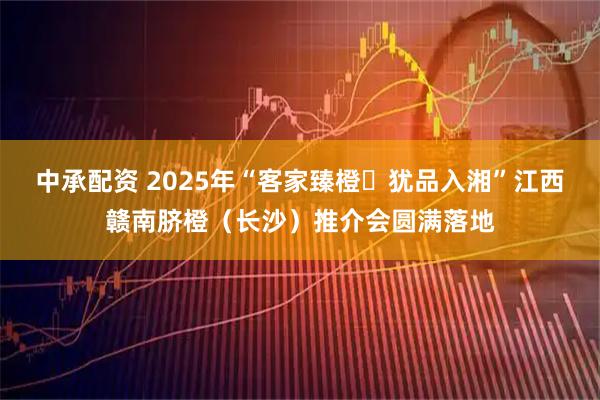 中承配资 2025年“客家臻橙・犹品入湘”江西赣南脐橙（长沙）推介会圆满落地