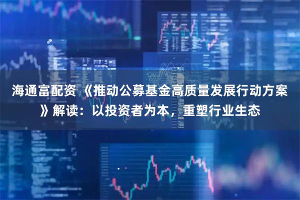 海通富配资 《推动公募基金高质量发展行动方案》解读：以投资者为本，重塑行业生态