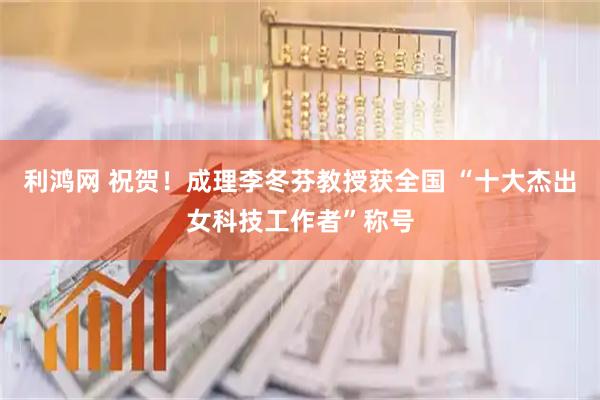 利鸿网 祝贺！成理李冬芬教授获全国 “十大杰出女科技工作者”称号
