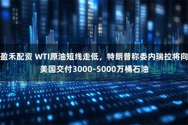 盈禾配资 WTI原油短线走低，特朗普称委内瑞拉将向美国交付3000-5000万桶石油