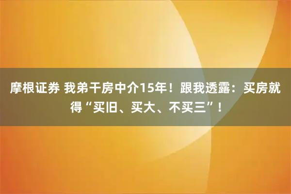 摩根证券 我弟干房中介15年！跟我透露：买房就得“买旧、买大、不买三”！