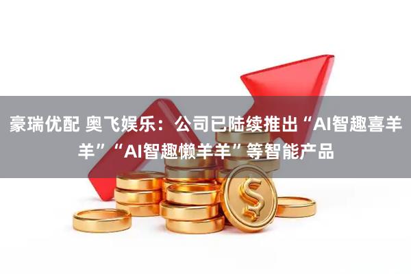 豪瑞优配 奥飞娱乐：公司已陆续推出“AI智趣喜羊羊”“AI智趣懒羊羊”等智能产品